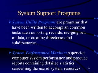 System Support Programs System Utility Programs   are programs that have been written to accomplish common tasks such as sorting records, merging sets of data, or creating directories and subdirectories.   System   Performance   Monitors  supervise computer system performance and produce reports containing detailed statistics concerning the use of system resources.   System Security Monitors  are programs that monitor the use of a computer system to protect it and its resources from unauthorized use, fraud, or destruction.   