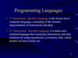 Programming Languages  1 st  Generation: Machine language  is the lowest-level computer language, consisting of the internal representation of instructions and data. 2 nd  Generation: Assembly language  is a more user-oriented language that represents instructions and data locations by using mnemonics, or memory aids, which people can more easily use.  