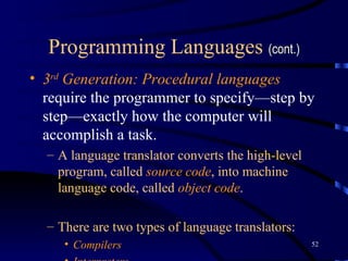 Programming Languages  (cont.) 3 rd  Generation: Procedural   languages   require the programmer to specify—step by step—exactly how the computer will accomplish a task.  A language translator converts the high-level program, called  source code , into machine language code, called  object code . There are two types of language translators : Compilers Interpreters 