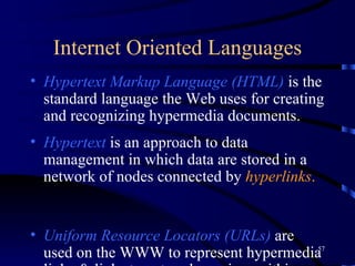 Internet Oriented Languages Hypertext Markup Language (HTML)   is the standard language the Web uses for creating and recognizing hypermedia documents.  Hypertext  is an approach to data management in which data are stored in a network of nodes connected by  hyperlinks . Uniform Resource Locators (URLs)  are used on the WWW to represent hypermedia links & links to network services within HTML documents.  Dynamic HTML  makes Web pages more like dynamic applications and less like static content.  