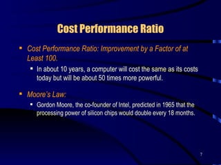 Cost Performance Ratio Cost Performance Ratio: Improvement by a Factor of at Least 100. In about 10 years, a computer will cost the same as its costs today but will be about 50 times more powerful. Moore’s Law:   Gordon Moore, the co-founder of Intel, predicted in 1965 that the processing power of silicon chips would double every 18 months.  