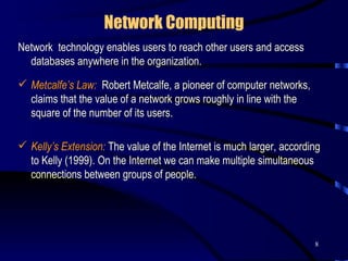 Network Computing Network  technology enables users to reach other users and access databases anywhere in the organization. Metcalfe’s Law:   Robert Metcalfe, a pioneer of computer networks, claims that the value of a network grows roughly in line with the square of the number of its users.  Kelly’s Extension:  The value of the Internet is much larger, according to Kelly (1999). On the Internet we can make multiple simultaneous connections between groups of people.  
