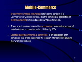 Mobile-Commerce      M-commerce (mobile commerce)  refers to the conduct of e-Commerce via wireless devices. It is the commercial application of  mobile computing   which is based on wireless networks.  There is an increased interest in  m-commerce  because the number of mobile devices is projected to top 1 billion by 2004.     Location-based commerce (L-commerce)   is an application of m-commerce that offers customers the location information of anything they want to purchase.  
