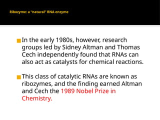 Ribozyme: a “natural” RNA enzyme
◼In the early 1980s, however, research
groups led by Sidney Altman and Thomas
Cech independently found that RNAs can
also act as catalysts for chemical reactions.
◼This class of catalytic RNAs are known as
ribozymes, and the finding earned Altman
and Cech the 1989 Nobel Prize in
Chemistry.
 