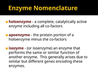 Enzyme Nomenclature
◼ holoenzyme - a complete, catalytically active
enzyme including all co-factors
◼ apoenzyme - the protein portion of a
holoenzyme minus the co-factors
◼ isozyme - (or isoenzyme) an enzyme that
performs the same or similar function of
another enzyme. This generally arises due to
similar but different genes encoding these
enzymes.
 
