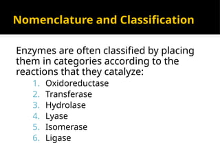 Nomenclature and Classification
Enzymes are often classified by placing
them in categories according to the
reactions that they catalyze:
1. Oxidoreductase
2. Transferase
3. Hydrolase
4. Lyase
5. Isomerase
6. Ligase
 
