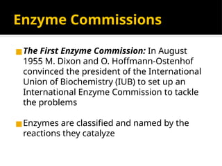 Enzyme Commissions
◼The First Enzyme Commission: In August
1955 M. Dixon and O. Hoffmann-Ostenhof
convinced the president of the International
Union of Biochemistry (IUB) to set up an
International Enzyme Commission to tackle
the problems
◼Enzymes are classified and named by the
reactions they catalyze
 