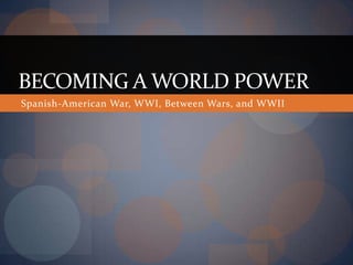 BECOMING A WORLD POWER
Spanish-American War, WWI, Between Wars, and WWII
 