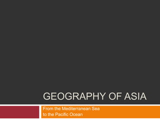 GEOGRAPHY OF ASIA
From the Mediterranean Sea
to the Pacific Ocean
 
