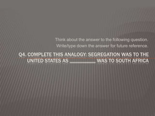 Think about the answer to the following question.
               Write/type down the answer for future reference.

Q4. COMPLETE THIS ANALOGY: SEGREGATION WAS TO THE
    UNITED STATES AS __________ WAS TO SOUTH AFRICA
 