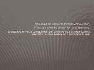 Think about the answer to the following question.
                            Write/type down the answer for future reference.
Q5. BASED ON WHAT YOU HAVE LEARNED, COME UP WITH AN ORIGINAL THESIS STATEMENT/CLAIM THAT
                         ANSWERS THE FOLLOWING QUESTION: WHY IS INDEPENDENCE AN IDEAL?
 