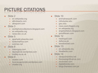 PICTURE CITATIONS
   Slide 2                                      Slide 10
        en.wikipedia.org                             animalnewyork.com
        allindiaarts.com                             mtholyoke.edu
        altrapoint.com                               gwu.edu
   Slide 3                                           news.eastvillagers.org
        worldphotocollections.blogspot.com           en.wikipedia.org
        en.wikipedia.org                             angelasfailure.blogspot.com
        news.bbc.co.uk                               goodlifezen.com
   Slide 5                                      Slide 12
        apwhwiki.pbworks.com                         heatingoil.com
        biztechafrica.com                            defence.pk
        eutimes.net                                  laradioisrael.com
   Slide 8                                      Slide 13
        historyguy.com                               en.wikipedia.org
        depotghost.wordpress.com                     theatlantic.com
        bodley.ox.ac.uk                         Slide 14
   Slide 9                                           viewpointonline.net
        reuters.com                                  thenewsignificance.com
        bosniangenocide.wordpress.com                mrchrister.com
        croatia.org                                  digitaltrends.com
                                                      blogs.thenews.com.pk
 
