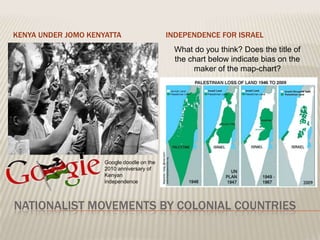 KENYA UNDER JOMO KENYATTA                   INDEPENDENCE FOR ISRAEL
                                             What do you think? Does the title of
                                             the chart below indicate bias on the
                                                  maker of the map-chart?




                     Google doodle on the
                     2010 anniversary of
                     Kenyan
                     independence



NATIONALIST MOVEMENTS BY COLONIAL COUNTRIES
 