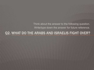 Think about the answer to the following question.
                Write/type down the answer for future reference.

Q2. WHAT DO THE ARABS AND ISRAELIS FIGHT OVER?
 