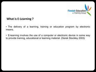 What is E-Learning ?

• The delivery of a learning, training or education program by electronic
means.

• E-learning involves the use of a computer or electronic device in some way
to provide training, educational or learning material. (Derek Stockley 2003)
 