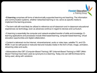 • E-learning comprises all forms of electronically supported learning and teaching. The information
and communication systems, whether networked learning or not, serve as specific media to
implement the learning process.

• The term will still most likely be utilized to reference out-of-classroom and in-classroom educational
experiences via technology, even as advances continue in regard to devices and curriculum.

• E-learning is essentially the computer and network-enabled transfer of skills and knowledge. E-
learning applications and processes include Web-based learning, computer-based learning, virtual
education opportunities and digital collaboration.

• Content is delivered via the Internet, intranet/extranet, audio or video tape, satellite TV, and CD-
ROM. It can be self-paced or instructor-led and includes media in the form of text, image, animation,
streaming video and audio.

• Abbreviations like CBT (Computer-Based Training), IBT (Internet-Based Training) or WBT (Web-
Based Training) have been used as synonyms to e-learning. Today one can still find these terms
being used, along with variations
 