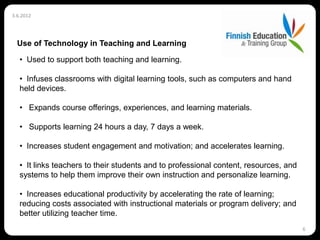 3.6.2012




  Use of Technology in Teaching and Learning

   • Used to support both teaching and learning.

   • Infuses classrooms with digital learning tools, such as computers and hand
   held devices.

   • Expands course offerings, experiences, and learning materials.

   • Supports learning 24 hours a day, 7 days a week.

   • Increases student engagement and motivation; and accelerates learning.

   • It links teachers to their students and to professional content, resources, and
   systems to help them improve their own instruction and personalize learning.

   • Increases educational productivity by accelerating the rate of learning;
   reducing costs associated with instructional materials or program delivery; and
   better utilizing teacher time.
                                                                                       6
 
