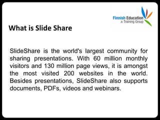What is Slide Share

SlideShare is the world's largest community for
sharing presentations. With 60 million monthly
visitors and 130 million page views, it is amongst
the most visited 200 websites in the world.
Besides presentations, SlideShare also supports
documents, PDFs, videos and webinars.
 
