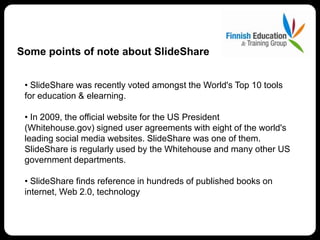 Some points of note about SlideShare


 • SlideShare was recently voted amongst the World's Top 10 tools
 for education & elearning.

 • In 2009, the official website for the US President
 (Whitehouse.gov) signed user agreements with eight of the world's
 leading social media websites. SlideShare was one of them.
 SlideShare is regularly used by the Whitehouse and many other US
 government departments.

 • SlideShare finds reference in hundreds of published books on
 internet, Web 2.0, technology
 