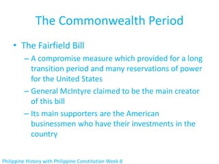 The Commonwealth Period
    • The Fairfield Bill
         – A compromise measure which provided for a long
           transition period and many reservations of power
           for the United States
         – General McIntyre claimed to be the main creator
           of this bill
         – Its main supporters are the American
           businessmen who have their investments in the
           country


Philippine History with Philippine Constitution Week 8
 