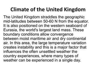 Climate of the United Kingdom
The United Kingdom straddles the geographic
mid-latitudes between 50-60 N from the equator.
It is also positioned on the western seaboard of
Eurasia, the world's largest land mass. These
boundary conditions allow convergence
between moist maritime air and dry continental
air. In this area, the large temperature variation
creates instability and this is a major factor that
influences the often unsettled weather the
country experiences, where many types of
weather can be experienced in a single day.

 