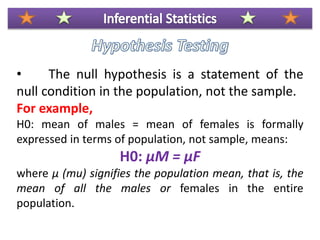 • The null hypothesis is a statement of the
null condition in the population, not the sample.
For example,
H0: mean of males = mean of females is formally
expressed in terms of population, not sample, means:
H0: μM = μF
where μ (mu) signifies the population mean, that is, the
mean of all the males or females in the entire
population.
 