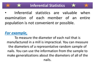 • Inferential statistics are valuable when
examination of each member of an entire
population is not convenient or possible.
For example,
To measure the diameter of each nail that is
manufactured in a mill is impractical. You can measure
the diameters of a representative random sample of
nails. You can use the information from the sample to
make generalizations about the diameters of all of the
nails.
Inferential Statistics
 