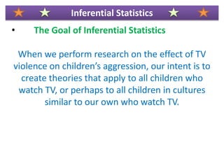 • The Goal of Inferential Statistics
When we perform research on the effect of TV
violence on children’s aggression, our intent is to
create theories that apply to all children who
watch TV, or perhaps to all children in cultures
similar to our own who watch TV.
Inferential Statistics
 