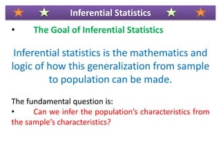 • The Goal of Inferential Statistics
Inferential statistics is the mathematics and
logic of how this generalization from sample
to population can be made.
The fundamental question is:
• Can we infer the population’s characteristics from
the sample’s characteristics?
Inferential Statistics
 