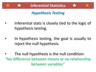 Hypothesis Testing
• Inferential stats is closely tied to the logic of
hypothesis testing.
• In hypothesis testing, the goal is usually to
reject the null hypothesis.
• The null hypothesis is the null condition:
“No difference between means or no relationship
between variables”
Inferential Statistics
 