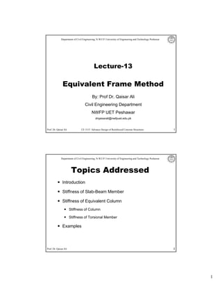 Department of Civil Engineering, N-W.F.P. University of Engineering and Technology Peshawar




                                            Lecture 13
                                            Lecture-13

               Equivalent Frame Method
                                          By: Prof Dr. Qaisar Ali
                                    Civil Engineering Department
                                          NWFP UET Peshawar
                                             drqaisarali@nwfpuet.edu.pk


Prof. Dr. Qaisar Ali            CE 5115 Advance Design of Reinforced Concrete Structures                    1




              Department of Civil Engineering, N-W.F.P. University of Engineering and Technology Peshawar




                        Topics Addressed
               Introduction

               Stiffness of Slab-Beam Member

               Stiffness of Equivalent Column
                       Stiffness of Column

                       Stiffness of Torsional Member

               Examples




Prof. Dr. Qaisar Ali                                                                                        2




                                                                                                                1
 