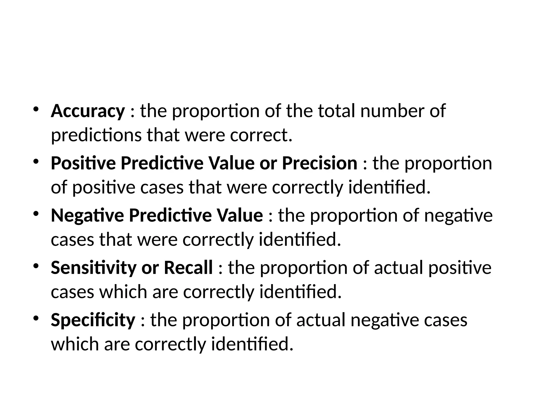 • Accuracy : the proportion of the total number of
predictions that were correct.
• Positive Predictive Value or Precision : the proportion
of positive cases that were correctly identified.
• Negative Predictive Value : the proportion of negative
cases that were correctly identified.
• Sensitivity or Recall : the proportion of actual positive
cases which are correctly identified.
• Specificity : the proportion of actual negative cases
which are correctly identified.
 