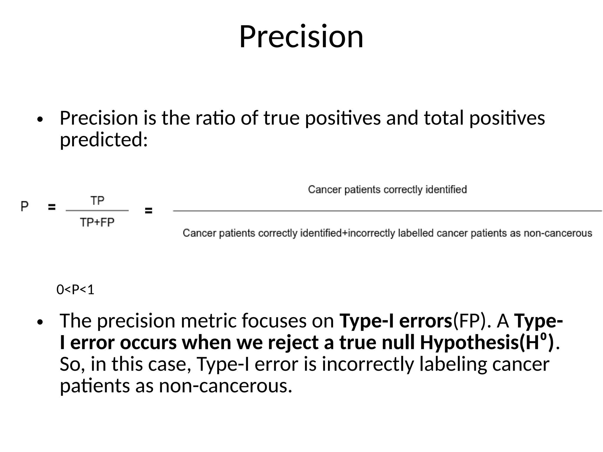 Precision
• Precision is the ratio of true positives and total positives
predicted:
• The precision metric focuses on Type-I errors(FP). A Type-
I error occurs when we reject a true null Hypothesis(H⁰).
So, in this case, Type-I error is incorrectly labeling cancer
patients as non-cancerous.
0<P<1
 