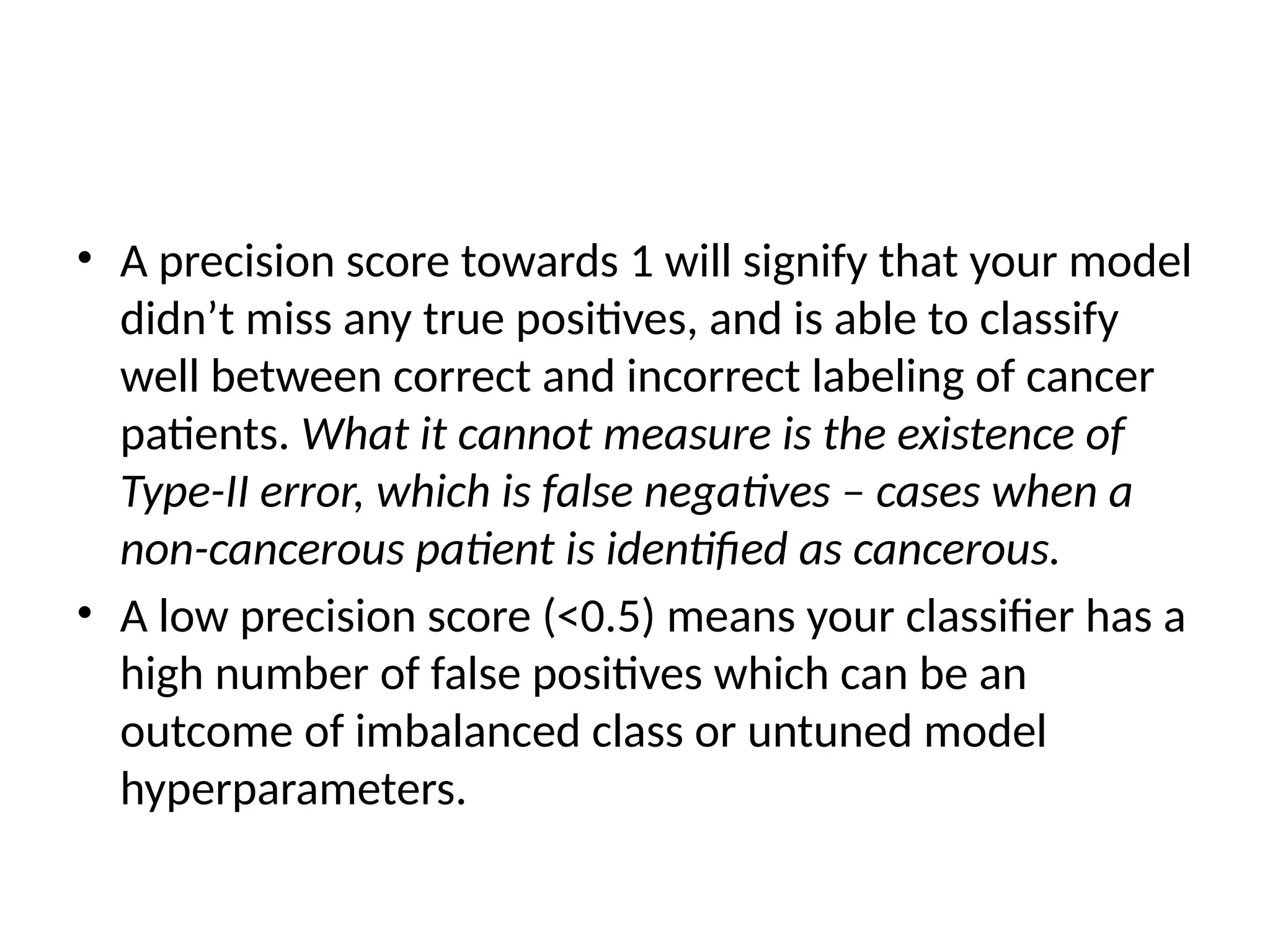 • A precision score towards 1 will signify that your model
didn’t miss any true positives, and is able to classify
well between correct and incorrect labeling of cancer
patients. What it cannot measure is the existence of
Type-II error, which is false negatives – cases when a
non-cancerous patient is identified as cancerous.
• A low precision score (<0.5) means your classifier has a
high number of false positives which can be an
outcome of imbalanced class or untuned model
hyperparameters.
 