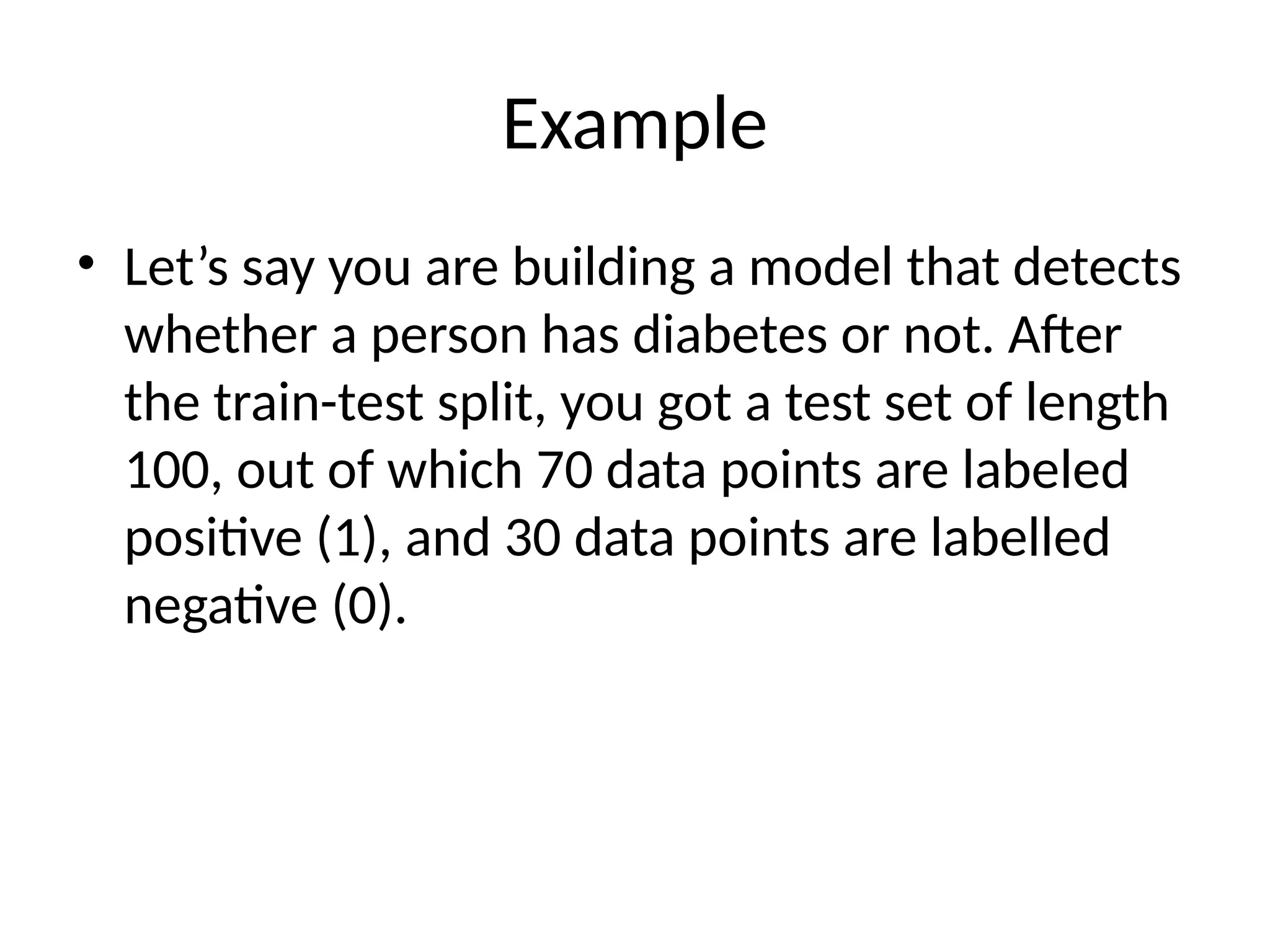 Example
• Let’s say you are building a model that detects
whether a person has diabetes or not. After
the train-test split, you got a test set of length
100, out of which 70 data points are labeled
positive (1), and 30 data points are labelled
negative (0).
 