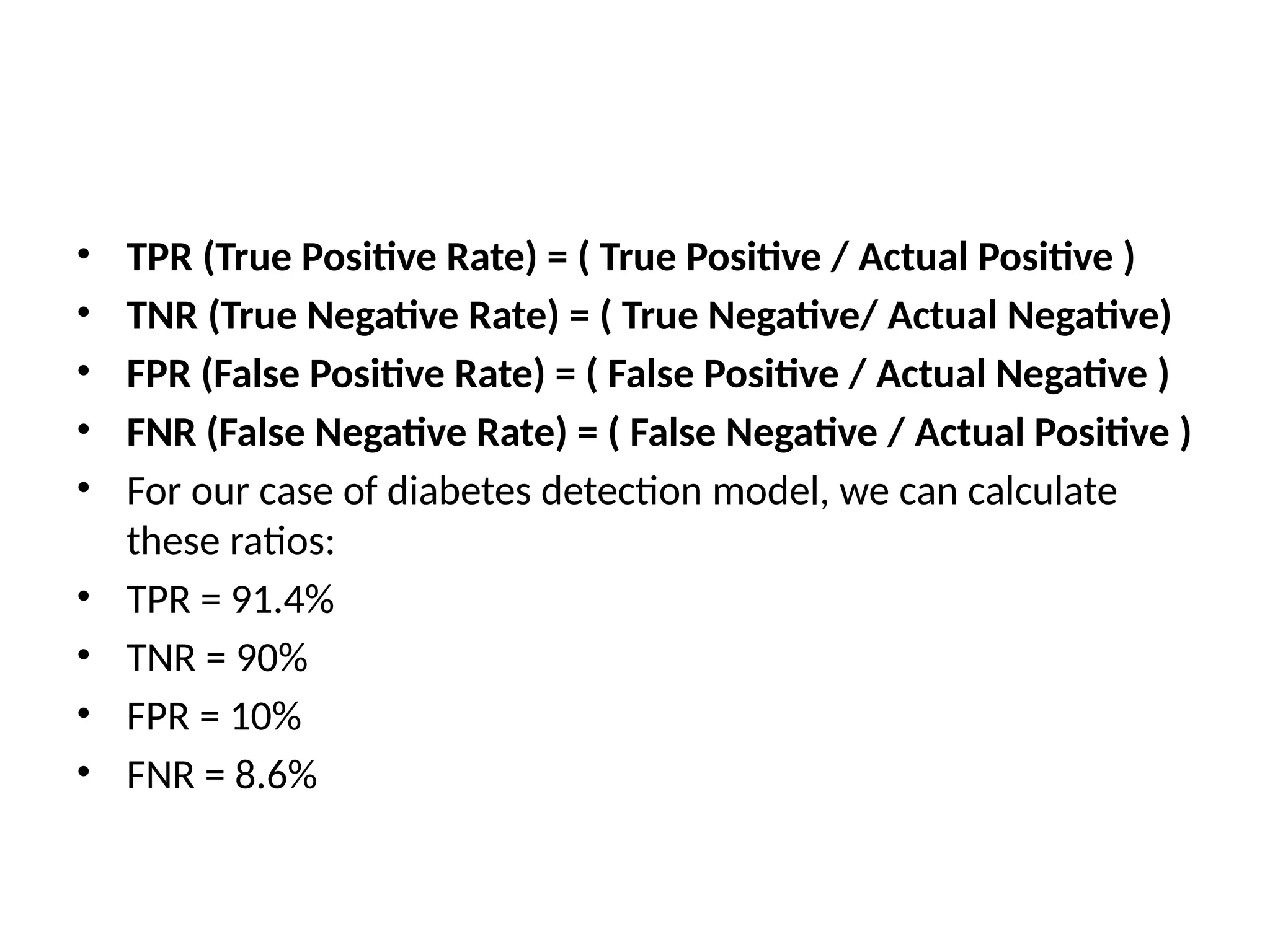 • TPR (True Positive Rate) = ( True Positive / Actual Positive )
• TNR (True Negative Rate) = ( True Negative/ Actual Negative)
• FPR (False Positive Rate) = ( False Positive / Actual Negative )
• FNR (False Negative Rate) = ( False Negative / Actual Positive )
• For our case of diabetes detection model, we can calculate
these ratios:
• TPR = 91.4%
• TNR = 90%
• FPR = 10%
• FNR = 8.6%
 