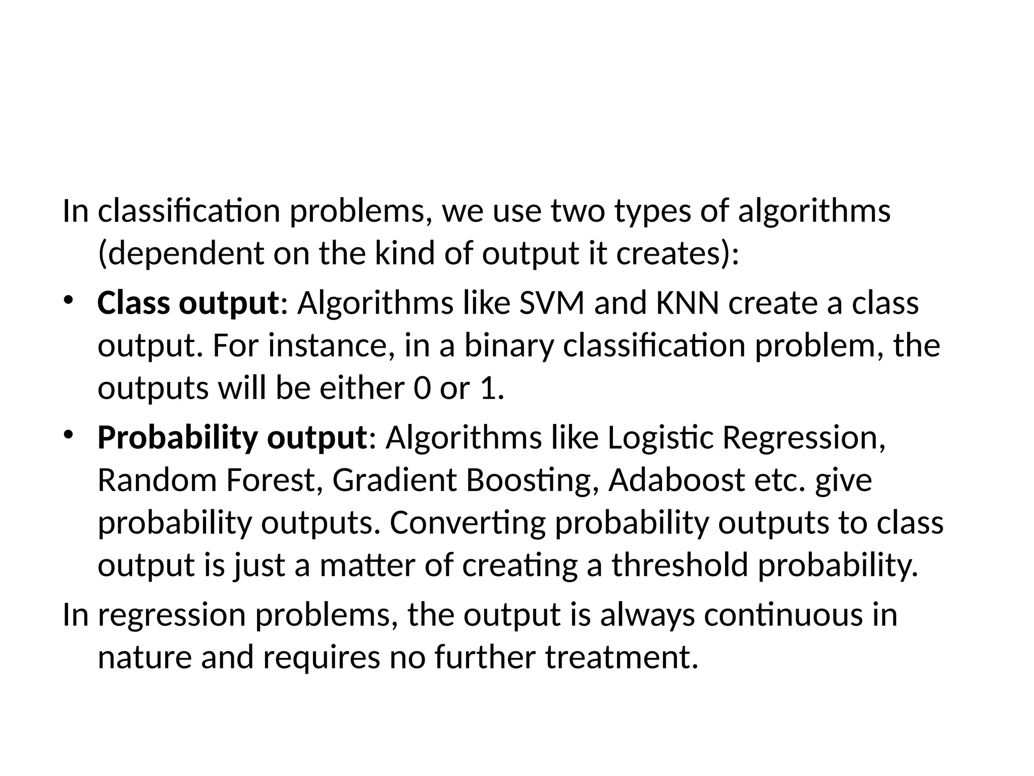 In classification problems, we use two types of algorithms
(dependent on the kind of output it creates):
• Class output: Algorithms like SVM and KNN create a class
output. For instance, in a binary classification problem, the
outputs will be either 0 or 1.
• Probability output: Algorithms like Logistic Regression,
Random Forest, Gradient Boosting, Adaboost etc. give
probability outputs. Converting probability outputs to class
output is just a matter of creating a threshold probability.
In regression problems, the output is always continuous in
nature and requires no further treatment.
 