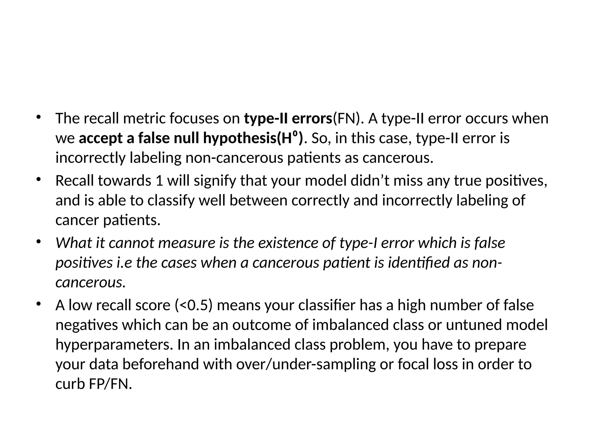 • The recall metric focuses on type-II errors(FN). A type-II error occurs when
we accept a false null hypothesis(H⁰). So, in this case, type-II error is
incorrectly labeling non-cancerous patients as cancerous.
• Recall towards 1 will signify that your model didn’t miss any true positives,
and is able to classify well between correctly and incorrectly labeling of
cancer patients.
• What it cannot measure is the existence of type-I error which is false
positives i.e the cases when a cancerous patient is identified as non-
cancerous.
• A low recall score (<0.5) means your classifier has a high number of false
negatives which can be an outcome of imbalanced class or untuned model
hyperparameters. In an imbalanced class problem, you have to prepare
your data beforehand with over/under-sampling or focal loss in order to
curb FP/FN.
 