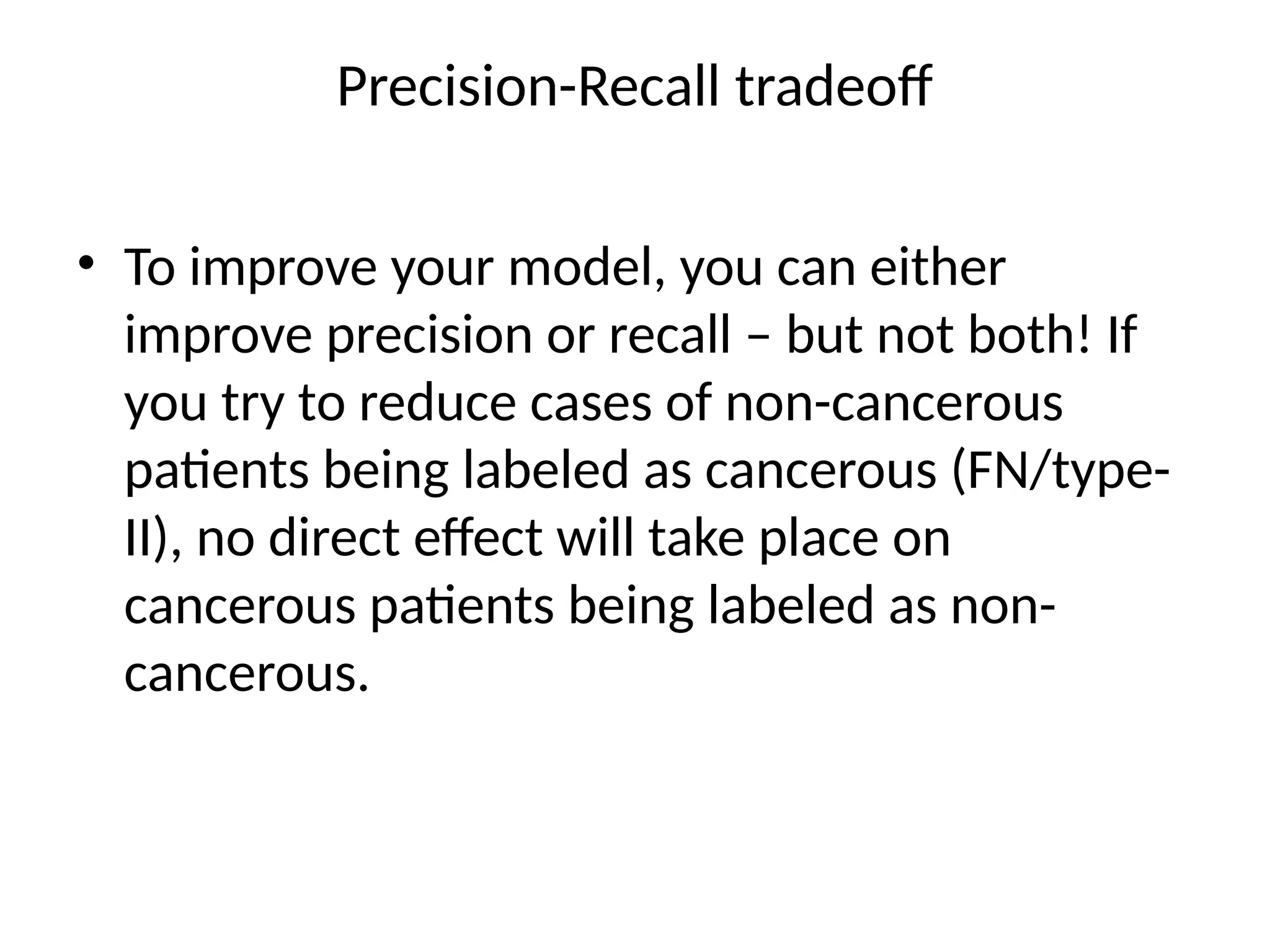 Precision-Recall tradeoff
• To improve your model, you can either
improve precision or recall – but not both! If
you try to reduce cases of non-cancerous
patients being labeled as cancerous (FN/type-
II), no direct effect will take place on
cancerous patients being labeled as non-
cancerous.
 