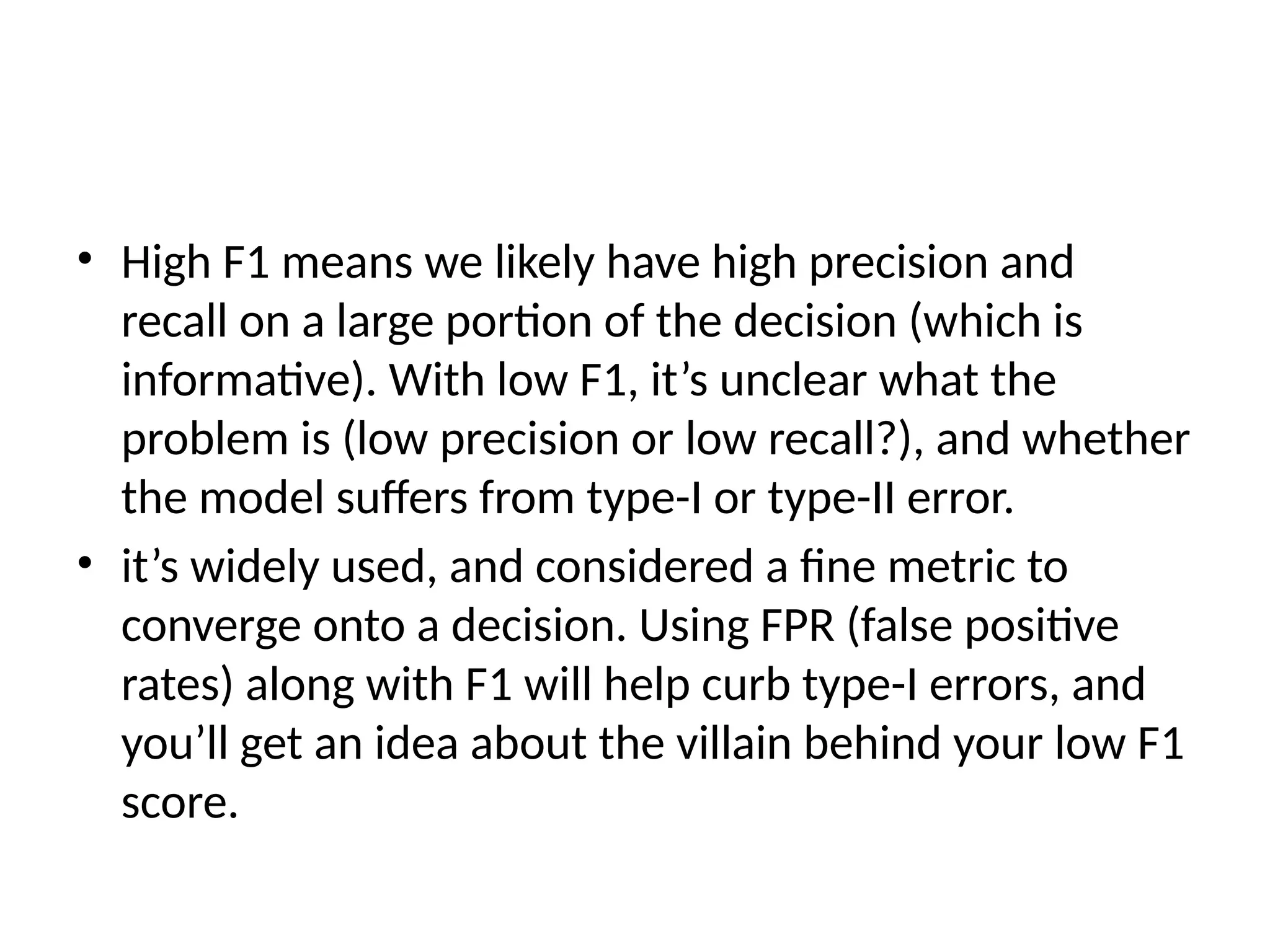 • High F1 means we likely have high precision and
recall on a large portion of the decision (which is
informative). With low F1, it’s unclear what the
problem is (low precision or low recall?), and whether
the model suffers from type-I or type-II error.
• it’s widely used, and considered a fine metric to
converge onto a decision. Using FPR (false positive
rates) along with F1 will help curb type-I errors, and
you’ll get an idea about the villain behind your low F1
score.
 