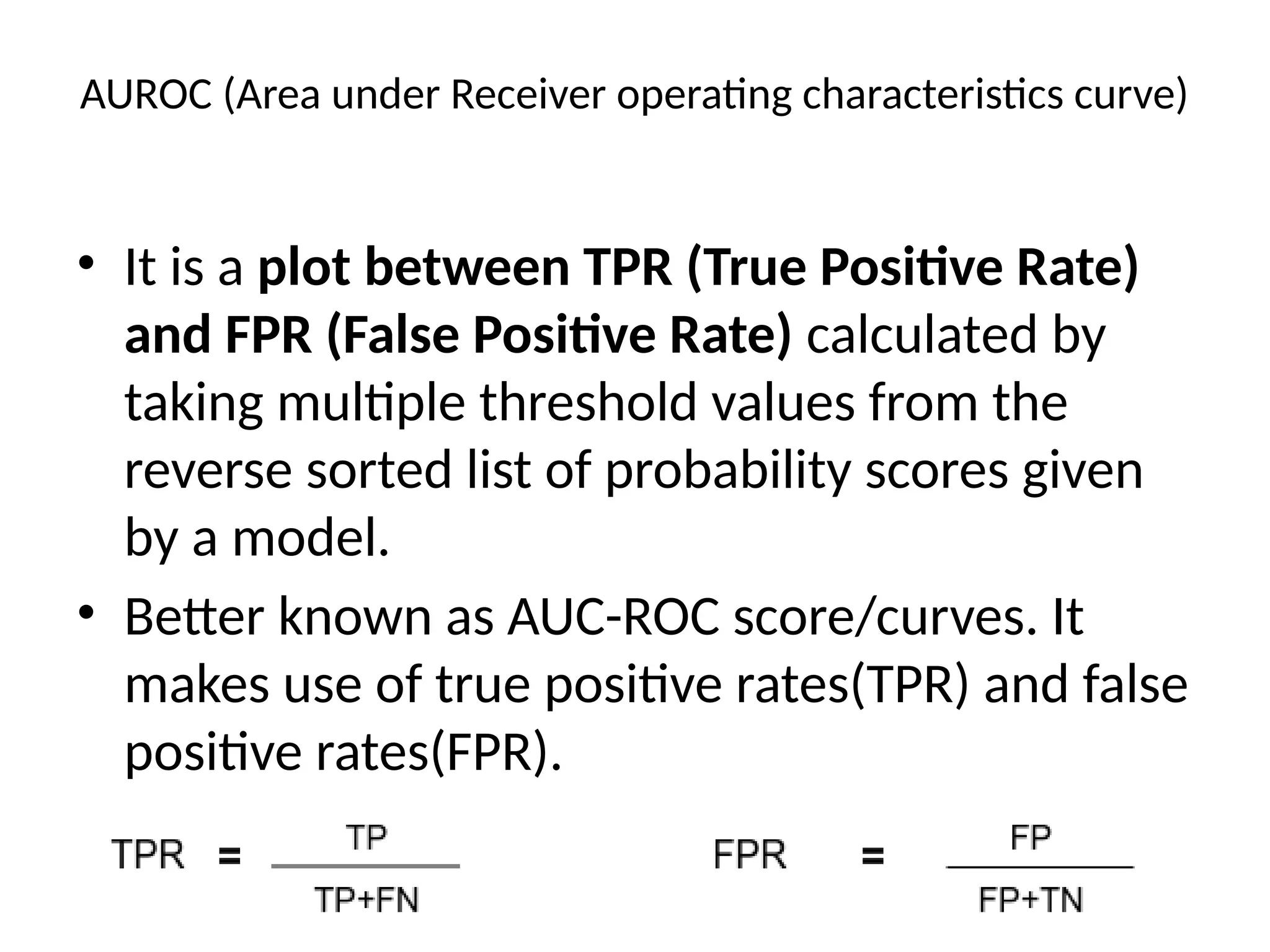 AUROC (Area under Receiver operating characteristics curve)
• It is a plot between TPR (True Positive Rate)
and FPR (False Positive Rate) calculated by
taking multiple threshold values from the
reverse sorted list of probability scores given
by a model.
• Better known as AUC-ROC score/curves. It
makes use of true positive rates(TPR) and false
positive rates(FPR).
 