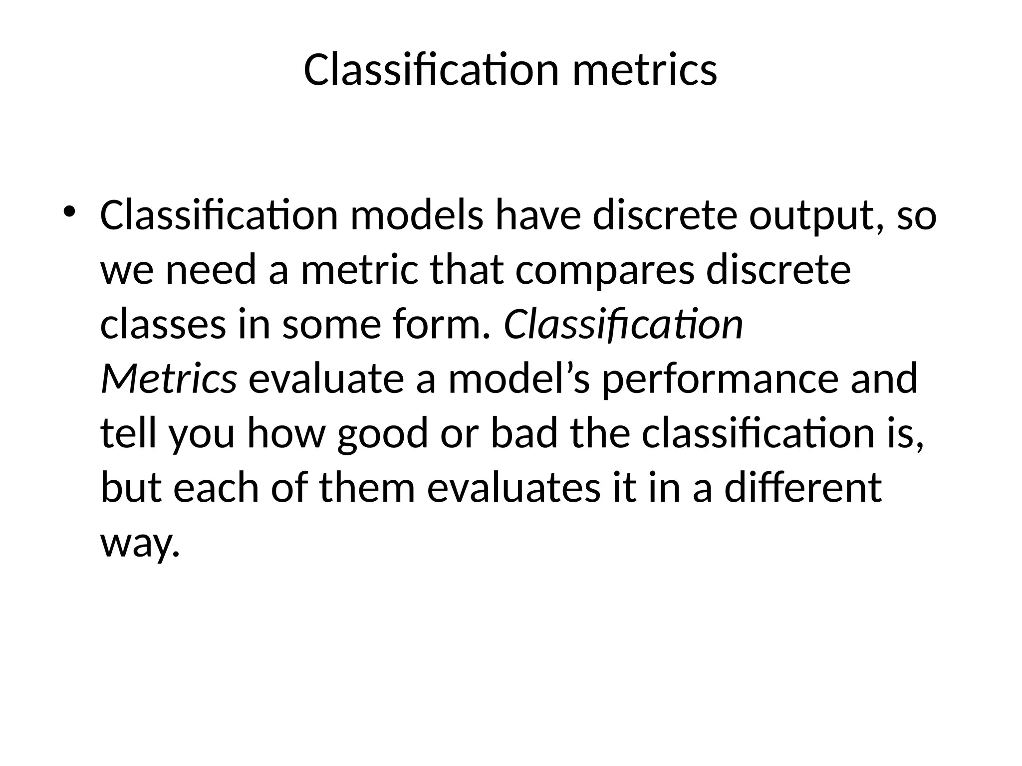 Classification metrics
• Classification models have discrete output, so
we need a metric that compares discrete
classes in some form. Classification
Metrics evaluate a model’s performance and
tell you how good or bad the classification is,
but each of them evaluates it in a different
way.
 