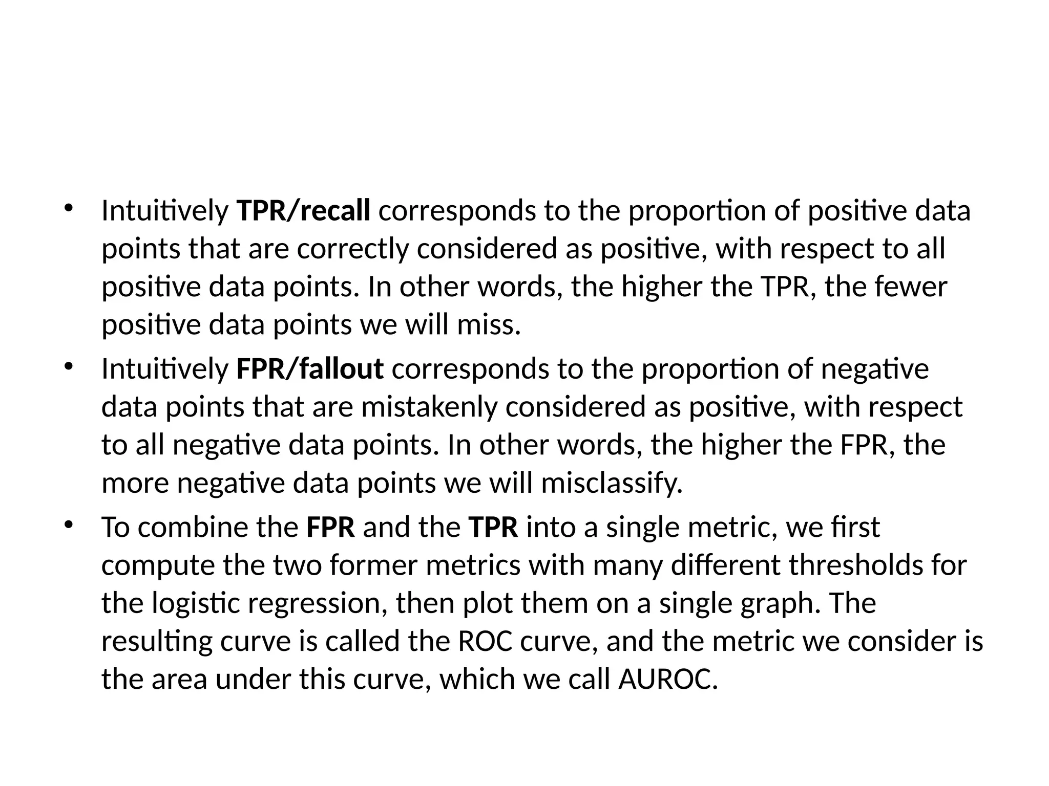 • Intuitively TPR/recall corresponds to the proportion of positive data
points that are correctly considered as positive, with respect to all
positive data points. In other words, the higher the TPR, the fewer
positive data points we will miss.
• Intuitively FPR/fallout corresponds to the proportion of negative
data points that are mistakenly considered as positive, with respect
to all negative data points. In other words, the higher the FPR, the
more negative data points we will misclassify.
• To combine the FPR and the TPR into a single metric, we first
compute the two former metrics with many different thresholds for
the logistic regression, then plot them on a single graph. The
resulting curve is called the ROC curve, and the metric we consider is
the area under this curve, which we call AUROC.
 