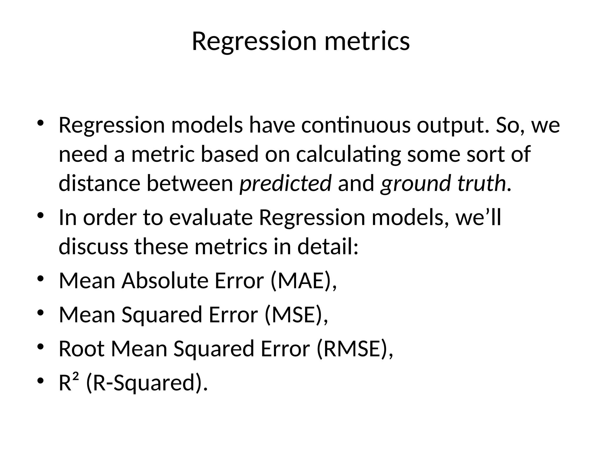 Regression metrics
• Regression models have continuous output. So, we
need a metric based on calculating some sort of
distance between predicted and ground truth.
• In order to evaluate Regression models, we’ll
discuss these metrics in detail:
• Mean Absolute Error (MAE),
• Mean Squared Error (MSE),
• Root Mean Squared Error (RMSE),
• R² (R-Squared).
 