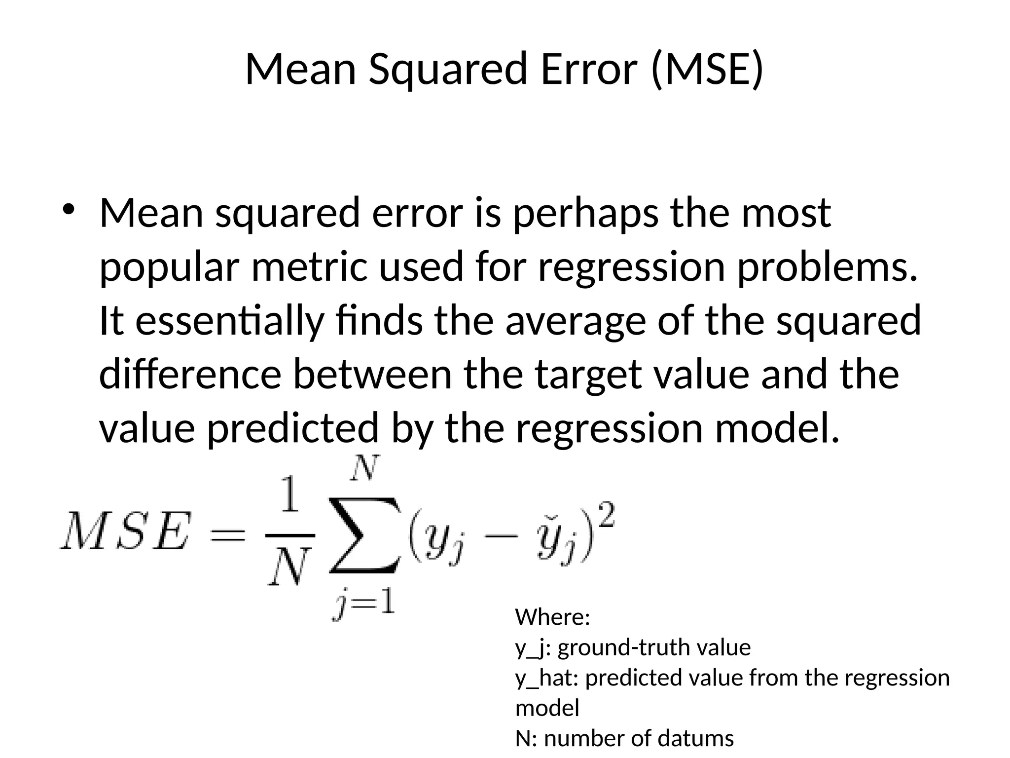 Mean Squared Error (MSE)
• Mean squared error is perhaps the most
popular metric used for regression problems.
It essentially finds the average of the squared
difference between the target value and the
value predicted by the regression model.
Where:
y_j: ground-truth value
y_hat: predicted value from the regression
model
N: number of datums
 