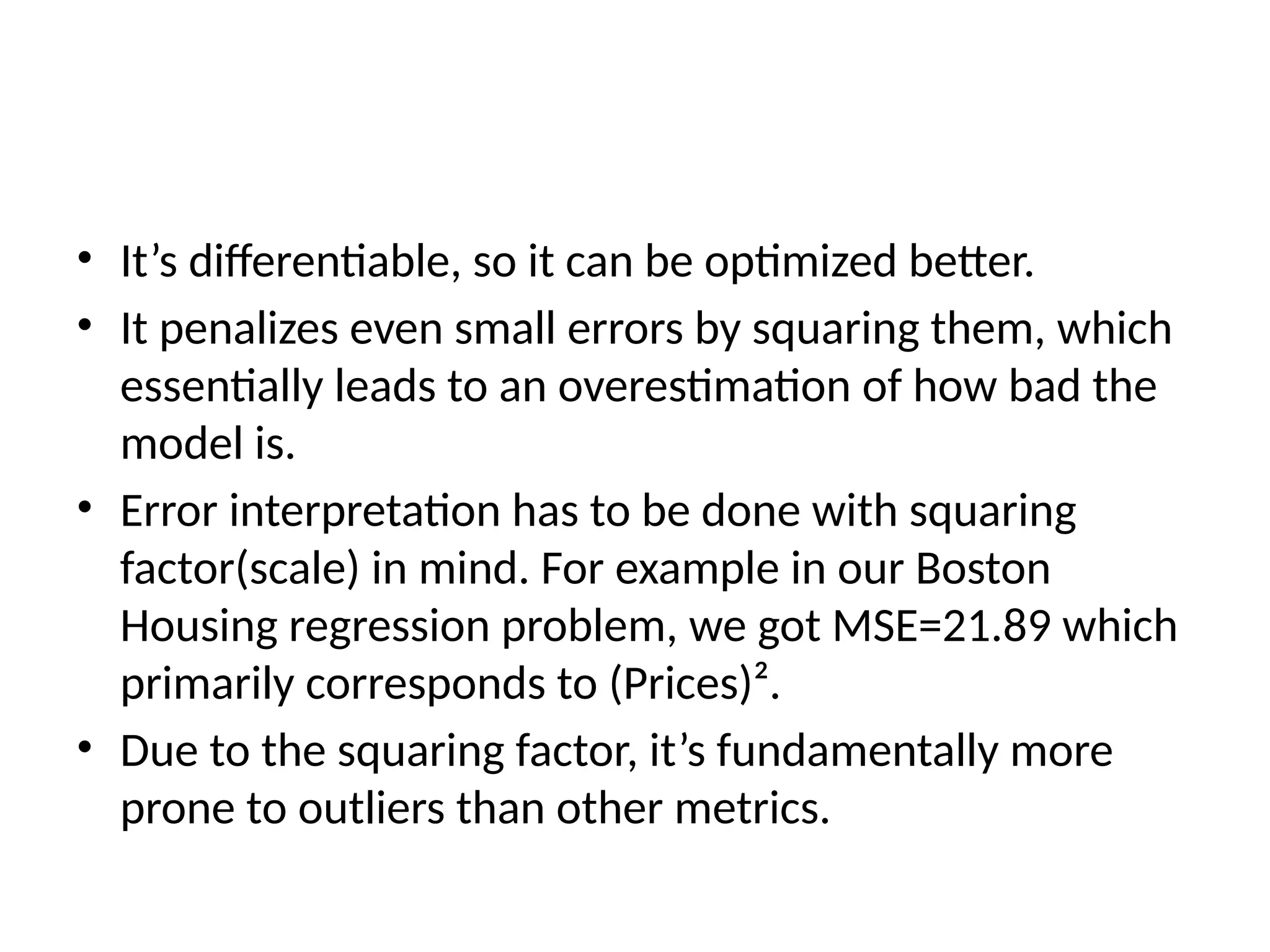 • It’s differentiable, so it can be optimized better.
• It penalizes even small errors by squaring them, which
essentially leads to an overestimation of how bad the
model is.
• Error interpretation has to be done with squaring
factor(scale) in mind. For example in our Boston
Housing regression problem, we got MSE=21.89 which
primarily corresponds to (Prices)².
• Due to the squaring factor, it’s fundamentally more
prone to outliers than other metrics.
 