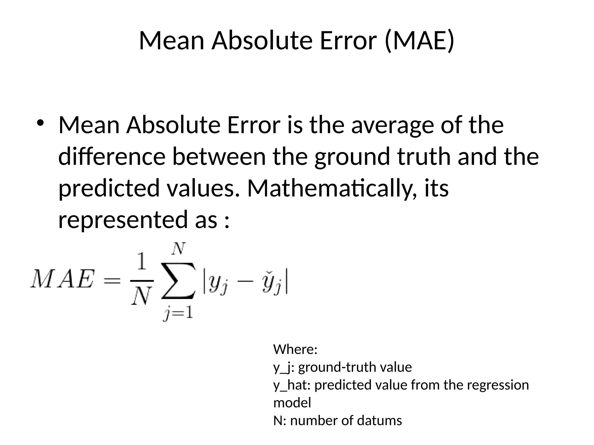 Mean Absolute Error (MAE)
• Mean Absolute Error is the average of the
difference between the ground truth and the
predicted values. Mathematically, its
represented as :
Where:
y_j: ground-truth value
y_hat: predicted value from the regression
model
N: number of datums
 