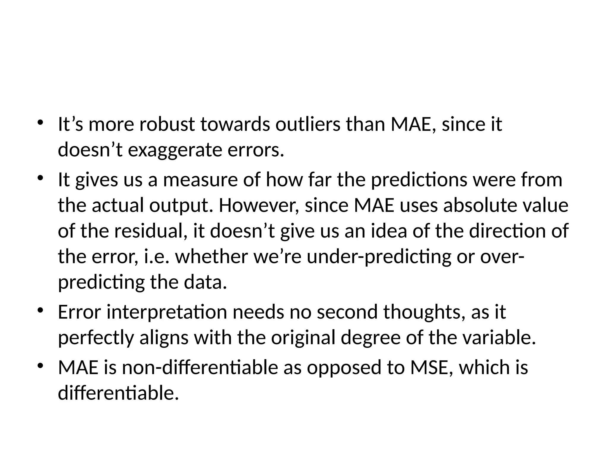 • It’s more robust towards outliers than MAE, since it
doesn’t exaggerate errors.
• It gives us a measure of how far the predictions were from
the actual output. However, since MAE uses absolute value
of the residual, it doesn’t give us an idea of the direction of
the error, i.e. whether we’re under-predicting or over-
predicting the data.
• Error interpretation needs no second thoughts, as it
perfectly aligns with the original degree of the variable.
• MAE is non-differentiable as opposed to MSE, which is
differentiable.
 