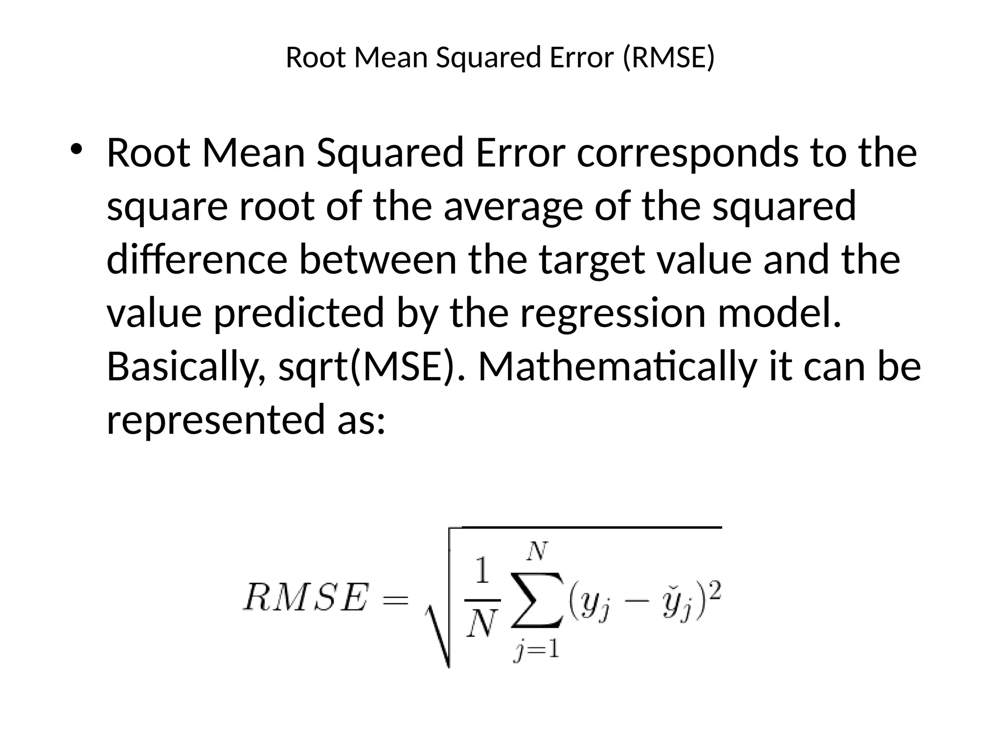 Root Mean Squared Error (RMSE)
• Root Mean Squared Error corresponds to the
square root of the average of the squared
difference between the target value and the
value predicted by the regression model.
Basically, sqrt(MSE). Mathematically it can be
represented as:
 