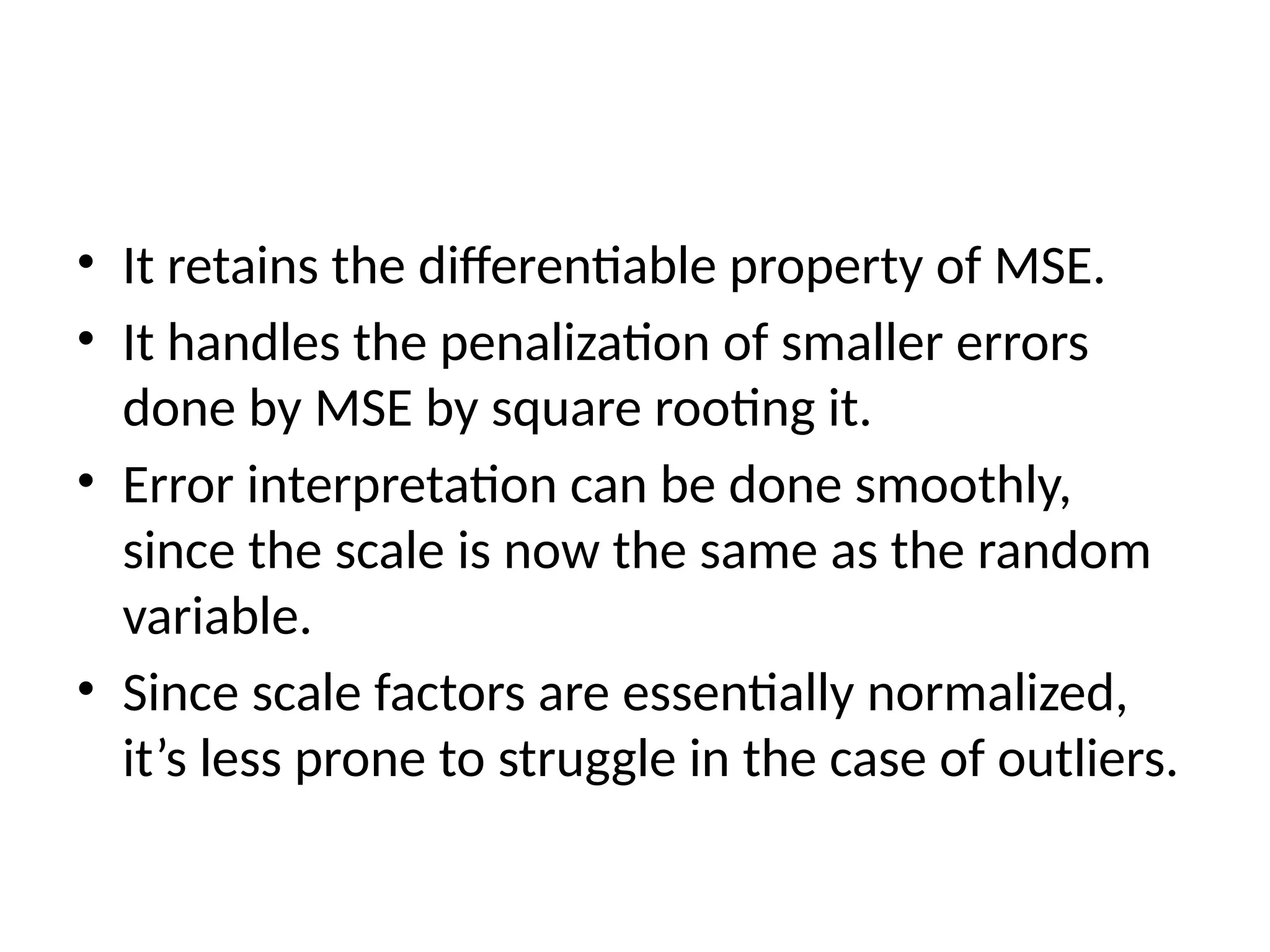 • It retains the differentiable property of MSE.
• It handles the penalization of smaller errors
done by MSE by square rooting it.
• Error interpretation can be done smoothly,
since the scale is now the same as the random
variable.
• Since scale factors are essentially normalized,
it’s less prone to struggle in the case of outliers.
 
